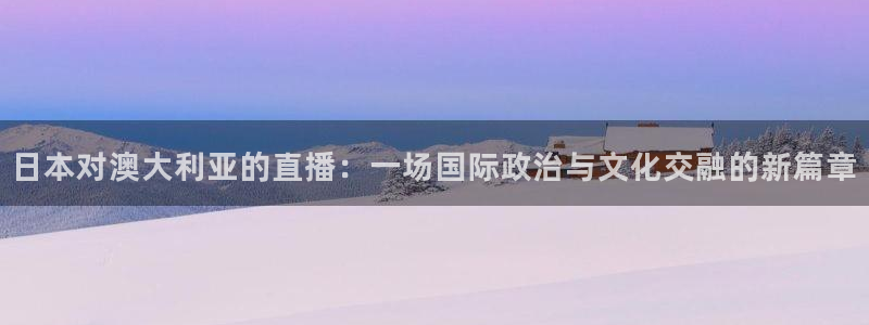 857直播nba在线直播：日本对澳大利亚的直播：一场国际政治与文化交融的新篇章